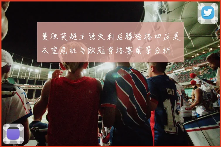 曼联英超主场失利后滕哈格回应更衣室危机与欧冠资格赛前景分析