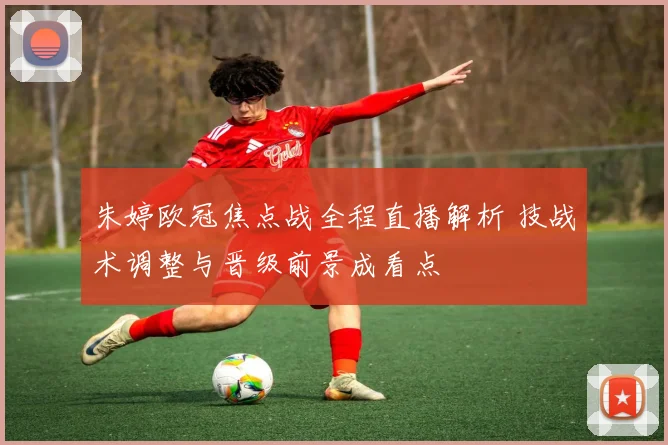 朱婷欧冠焦点战全程直播解析 技战术调整与晋级前景成看点