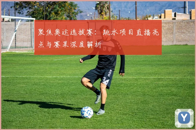 聚焦奥运选拔赛：跳水项目直播亮点与赛果深度解析