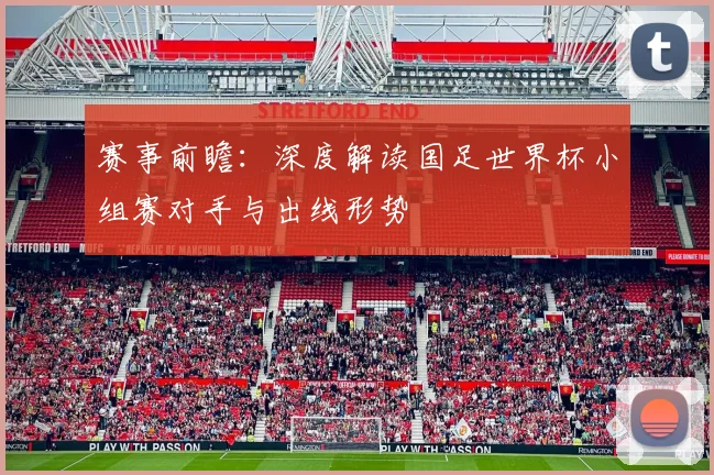 赛事前瞻：深度解读国足世界杯小组赛对手与出线形势