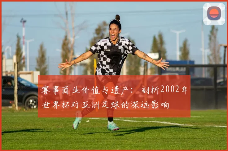赛事商业价值与遗产：剖析2002年世界杯对亚洲足球的深远影响